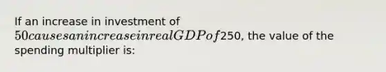 If an increase in investment of 50 causes an increase in real GDP of250, the value of the spending multiplier is: