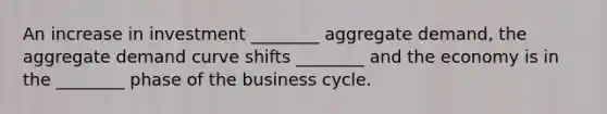 An increase in investment ________ aggregate demand, the aggregate demand curve shifts ________ and the economy is in the ________ phase of the business cycle.