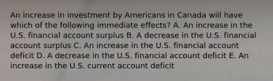 An increase in investment by Americans in Canada will have which of the following immediate effects? A. An increase in the U.S. financial account surplus B. A decrease in the U.S. financial account surplus C. An increase in the U.S. financial account deficit D. A decrease in the U.S. financial account deficit E. An increase in the U.S. current account deficit