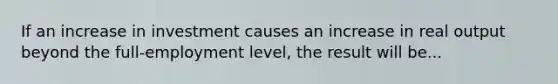 If an increase in investment causes an increase in real output beyond the full-employment level, the result will be...