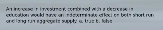 An increase in investment combined with a decrease in education would have an indeterminate effect on both short run and long run aggregate supply. a. true b. false