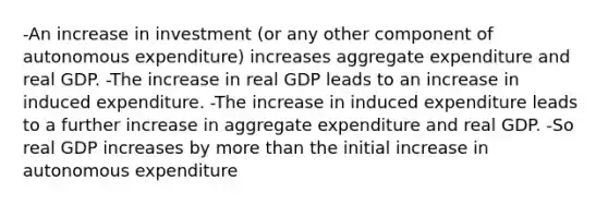 -An increase in investment (or any other component of autonomous expenditure) increases aggregate expenditure and real GDP. -The increase in real GDP leads to an increase in induced expenditure. -The increase in induced expenditure leads to a further increase in aggregate expenditure and real GDP. -So real GDP increases by more than the initial increase in autonomous expenditure