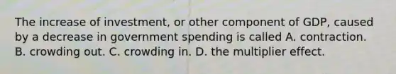 The increase of​ investment, or other component of​ GDP, caused by a decrease in government spending is called A. contraction. B. crowding out. C. crowding in. D. the multiplier effect.