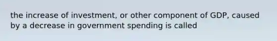 the increase of investment, or other component of GDP, caused by a decrease in government spending is called