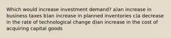 Which would increase investment demand? a)an increase in business taxes b)an increase in planned inventories c)a decrease in the rate of technological change d)an increase in the cost of acquiring capital goods