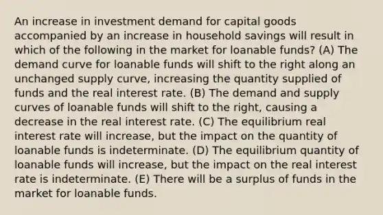 An increase in investment demand for capital goods accompanied by an increase in household savings will result in which of the following in the market for loanable funds? (A) The demand curve for loanable funds will shift to the right along an unchanged supply curve, increasing the quantity supplied of funds and the real interest rate. (B) The demand and supply curves of loanable funds will shift to the right, causing a decrease in the real interest rate. (C) The equilibrium real interest rate will increase, but the impact on the quantity of loanable funds is indeterminate. (D) The equilibrium quantity of loanable funds will increase, but the impact on the real interest rate is indeterminate. (E) There will be a surplus of funds in the market for loanable funds.