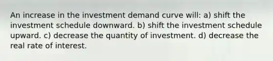 An increase in the investment demand curve will: a) shift the investment schedule downward. b) shift the investment schedule upward. c) decrease the quantity of investment. d) decrease the real rate of interest.