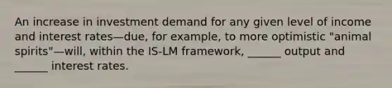 An increase in investment demand for any given level of income and interest rates—due, for example, to more optimistic "animal spirits"—will, within the IS-LM framework, ______ output and ______ interest rates.