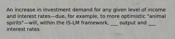 An increase in investment demand for any given level of income and interest rates—due, for example, to more optimistic "animal spirits"—will, within the IS-LM framework, ___ output and ___ interest rates