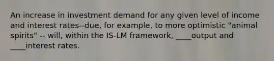 An increase in investment demand for any given level of income and interest rates--due, for example, to more optimistic "animal spirits" -- will, within the IS-LM framework, ____output and ____interest rates.