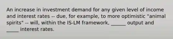 An increase in investment demand for any given level of income and interest rates -- due, for example, to more optimistic "animal spirits" -- will, within the IS-LM framework, ______ output and _____ interest rates.