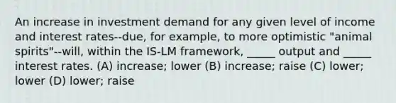 An increase in investment demand for any given level of income and interest rates--due, for example, to more optimistic "animal spirits"--will, within the IS-LM framework, _____ output and _____ interest rates. (A) increase; lower (B) increase; raise (C) lower; lower (D) lower; raise