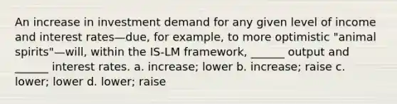 An increase in investment demand for any given level of income and interest rates—due, for example, to more optimistic "animal spirits"—will, within the IS-LM framework, ______ output and ______ interest rates. a. increase; lower b. increase; raise c. lower; lower d. lower; raise