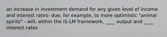 an increase in investment demand for any given level of income and interest rates- due, for example, to more optimistic "animal spirits" - will, within the IS-LM framework, ____ output and ____ interest rates