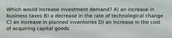 Which would increase investment demand? A) an increase in business taxes B) a decrease in the rate of technological change C) an increase in planned inventories D) an increase in the cost of acquiring capital goods