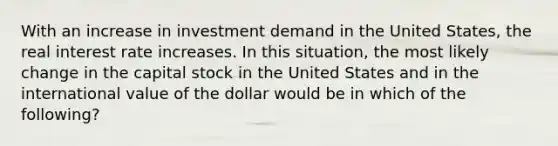 With an increase in investment demand in the United States, the real interest rate increases. In this situation, the most likely change in the capital stock in the United States and in the international value of the dollar would be in which of the following?