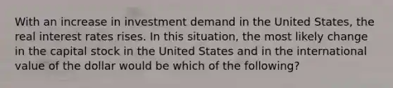 With an increase in investment demand in the United States, the real interest rates rises. In this situation, the most likely change in the capital stock in the United States and in the international value of the dollar would be which of the following?