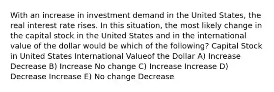 With an increase in investment demand in the United States, the real interest rate rises. In this situation, the most likely change in the capital stock in the United States and in the international value of the dollar would be which of the following? Capital Stock in United States International Valueof the Dollar A) Increase Decrease B) Increase No change C) Increase Increase D) Decrease Increase E) No change Decrease