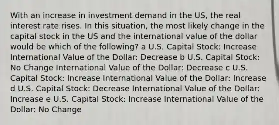 With an increase in investment demand in the US, the real interest rate rises. In this situation, the most likely change in the capital stock in the US and the international value of the dollar would be which of the following? a U.S. Capital Stock: Increase International Value of the Dollar: Decrease b U.S. Capital Stock: No Change International Value of the Dollar: Decrease c U.S. Capital Stock: Increase International Value of the Dollar: Increase d U.S. Capital Stock: Decrease International Value of the Dollar: Increase e U.S. Capital Stock: Increase International Value of the Dollar: No Change