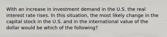 With an increase in investment demand in the U.S. the real interest rate rises. In this situation, the most likely change in the capital stock in the U.S. and in the international value of the dollar would be which of the following?