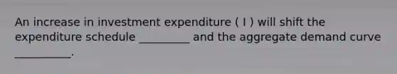 An increase in investment expenditure ( I ) will shift the expenditure schedule _________ and the aggregate demand curve __________.