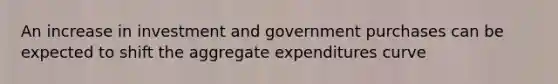 An increase in investment and government purchases can be expected to shift the aggregate expenditures curve