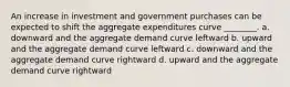 An increase in investment and government purchases can be expected to shift the aggregate expenditures curve ________. a. downward and the aggregate demand curve leftward b. upward and the aggregate demand curve leftward c. downward and the aggregate demand curve rightward d. upward and the aggregate demand curve rightward