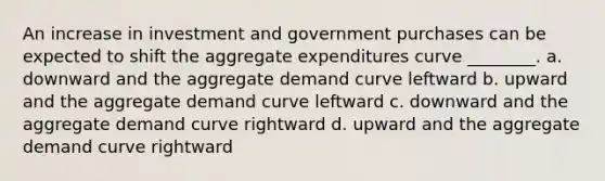 An increase in investment and government purchases can be expected to shift the aggregate expenditures curve ________. a. downward and the aggregate demand curve leftward b. upward and the aggregate demand curve leftward c. downward and the aggregate demand curve rightward d. upward and the aggregate demand curve rightward