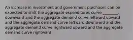 An increase in investment and government purchases can be expected to shift the aggregate expenditures curve ________. downward and the aggregate demand curve leftward upward and the aggregate demand curve leftward downward and the aggregate demand curve rightward upward and the aggregate demand curve rightward