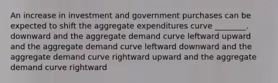 An increase in investment and government purchases can be expected to shift the aggregate expenditures curve ________. downward and the aggregate demand curve leftward upward and the aggregate demand curve leftward downward and the aggregate demand curve rightward upward and the aggregate demand curve rightward