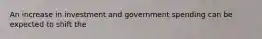 An increase in investment and government spending can be expected to shift the