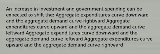 An increase in investment and government spending can be expected to shift the: Aggregate expenditures curve downward and the aggregate demand curve rightward Aggregate expenditures curve upward and the aggregate demand curve leftward Aggregate expenditures curve downward and the aggregate demand curve leftward Aggregate expenditures curve upward and the aggregate demand curve rightward