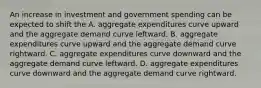 An increase in investment and government spending can be expected to shift the A. aggregate expenditures curve upward and the aggregate demand curve leftward. B. aggregate expenditures curve upward and the aggregate demand curve rightward. C. aggregate expenditures curve downward and the aggregate demand curve leftward. D. aggregate expenditures curve downward and the aggregate demand curve rightward.