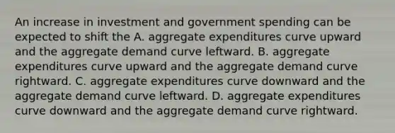 An increase in investment and government spending can be expected to shift the A. aggregate expenditures curve upward and the aggregate demand curve leftward. B. aggregate expenditures curve upward and the aggregate demand curve rightward. C. aggregate expenditures curve downward and the aggregate demand curve leftward. D. aggregate expenditures curve downward and the aggregate demand curve rightward.