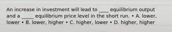 An increase in investment will lead to ____ equilibrium output and a _____ equilibrium price level in the short run. • A. lower, lower • B. lower, higher • C. higher, lower • D. higher, higher