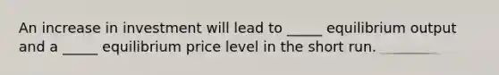 An increase in investment will lead to _____ equilibrium output and a _____ equilibrium price level in the short run.