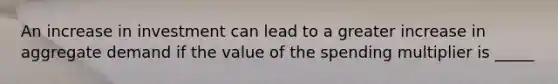 An increase in investment can lead to a greater increase in aggregate demand if the value of the spending multiplier is _____