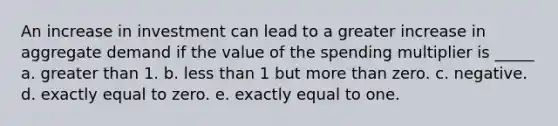 An increase in investment can lead to a greater increase in aggregate demand if the value of the spending multiplier is _____ a. greater than 1. b. less than 1 but more than zero. c. negative. d. exactly equal to zero. e. exactly equal to one.