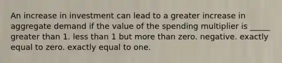 An increase in investment can lead to a greater increase in aggregate demand if the value of the spending multiplier is _____ <a href='https://www.questionai.com/knowledge/ktgHnBD4o3-greater-than' class='anchor-knowledge'>greater than</a> 1. <a href='https://www.questionai.com/knowledge/k7BtlYpAMX-less-than' class='anchor-knowledge'>less than</a> 1 but <a href='https://www.questionai.com/knowledge/keWHlEPx42-more-than' class='anchor-knowledge'>more than</a> zero. negative. exactly equal to zero. exactly equal to one.