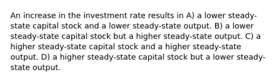 An increase in the investment rate results in A) a lower steady-state capital stock and a lower steady-state output. B) a lower steady-state capital stock but a higher steady-state output. C) a higher steady-state capital stock and a higher steady-state output. D) a higher steady-state capital stock but a lower steady-state output.