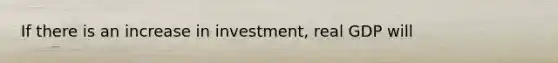 If there is an increase in investment, real GDP will