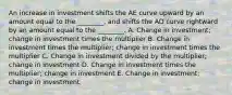 An increase in investment shifts the AE curve upward by an amount equal to the ________, and shifts the AD curve rightward by an amount equal to the ________. A. Change in investment; change in investment times the multiplier B. Change in investment times the multiplier; change in investment times the multiplier C. Change in investment divided by the multiplier; change in investment D. Change in investment times the multiplier; change in investment E. Change in investment; change in investment