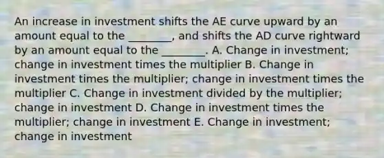 An increase in investment shifts the AE curve upward by an amount equal to the ________, and shifts the AD curve rightward by an amount equal to the ________. A. Change in investment; change in investment times the multiplier B. Change in investment times the multiplier; change in investment times the multiplier C. Change in investment divided by the multiplier; change in investment D. Change in investment times the multiplier; change in investment E. Change in investment; change in investment