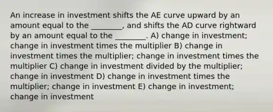 An increase in investment shifts the AE curve upward by an amount equal to the ________, and shifts the AD curve rightward by an amount equal to the ________. A) change in investment; change in investment times the multiplier B) change in investment times the multiplier; change in investment times the multiplier C) change in investment divided by the multiplier; change in investment D) change in investment times the multiplier; change in investment E) change in investment; change in investment