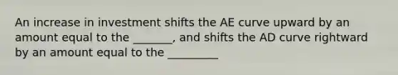 An increase in investment shifts the AE curve upward by an amount equal to the _______, and shifts the AD curve rightward by an amount equal to the _________