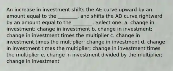 An increase in investment shifts the AE curve upward by an amount equal to the ________, and shifts the AD curve rightward by an amount equal to the ________. Select one: a. change in investment; change in investment b. change in investment; change in investment times the multiplier c. change in investment times the multiplier; change in investment d. change in investment times the multiplier; change in investment times the multiplier e. change in investment divided by the multiplier; change in investment