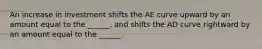 An increase in investment shifts the AE curve upward by an amount equal to the​ ______, and shifts the AD curve rightward by an amount equal to the​ ______.