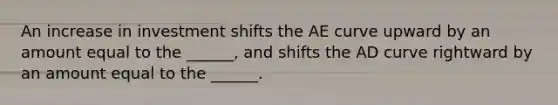 An increase in investment shifts the AE curve upward by an amount equal to the​ ______, and shifts the AD curve rightward by an amount equal to the​ ______.