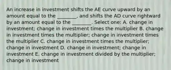 An increase in investment shifts the AE curve upward by an amount equal to the ________, and shifts the AD curve rightward by an amount equal to the ________. Select one: A. change in investment; change in investment times the multiplier B. change in investment times the multiplier; change in investment times the multiplier C. change in investment times the multiplier; change in investment D. change in investment; change in investment E. change in investment divided by the multiplier; change in investment