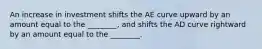 An increase in investment shifts the AE curve upward by an amount equal to the ________, and shifts the AD curve rightward by an amount equal to the ________.